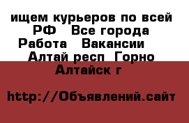 ищем курьеров по всей РФ - Все города Работа » Вакансии   . Алтай респ.,Горно-Алтайск г.